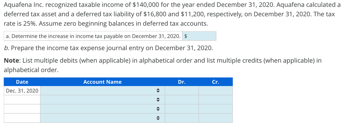 Aquafena Inc. recognized taxable income of $140,000 for the year ended December 31, 2020. Aquafena calculated a
deferred tax asset and a deferred tax liability of $16,800 and $11,200, respectively, on December 31, 2020. The tax
rate is 25%. Assume zero beginning balances in deferred tax accounts.
a. Determine the increase in income tax payable on December 31, 2020. $
b. Prepare the income tax expense journal entry on December 31, 2020.
Note: List multiple debits (when applicable) in alphabetical order and list multiple credits (when applicable) in
alphabetical order.
Dr.
Cr.
Date
Account Name
♦
Dec. 31, 2020
♦
¶► ‹¶►