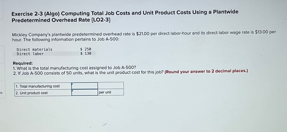 es
Exercise 2-3 (Algo) Computing Total Job Costs and Unit Product Costs Using a Plantwide
Predetermined Overhead Rate [LO2-3]
Mickley Company's plantwide predetermined overhead rate is $21.00 per direct labor-hour and its direct labor wage rate is $13.00 per
hour. The following information pertains to Job A-500:
Direct materials
Direct labor
$ 250
$ 130
Required:
1. What is the total manufacturing cost assigned to Job A-500?
2. If Job A-500 consists of 50 units, what is the unit product cost for this job? (Round your answer to 2 decimal places.)
1. Total manufacturing cost
2. Unit product cost
per unit