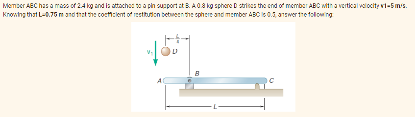Member ABC has a mass of 2.4 kg and is attached to a pin support at B. A 0.8 kg sphere D strikes the end of member ABC with a vertical velocity v1=5 m/s.
Knowing that L=0.75 m and that the coefficient of restitution between the sphere and member ABC is 0.5, answer the following:
B
A