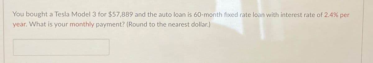 You bought a Tesla Model 3 for $57,889 and the auto loan is 60-month fixed rate loan with interest rate of 2.4% per
year. What is your monthly payment? (Round to the nearest dollar.)