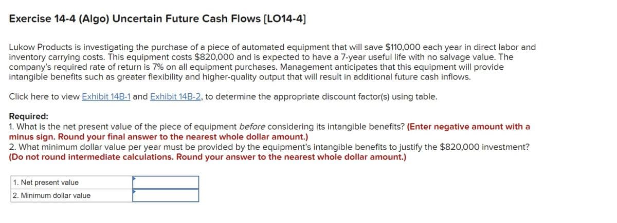 Exercise 14-4 (Algo) Uncertain Future Cash Flows [LO14-4]
Lukow Products is investigating the purchase of a piece of automated equipment that will save $110,000 each year in direct labor and
inventory carrying costs. This equipment costs $820,000 and is expected to have a 7-year useful life with no salvage value. The
company's required rate of return is 7% on all equipment purchases. Management anticipates that this equipment will provide
intangible benefits such as greater flexibility and higher-quality output that will result in additional future cash inflows.
Click here to view Exhibit 14B-1 and Exhibit 14B-2, to determine the appropriate discount factor(s) using table.
Required:
1. What is the net present value of the piece of equipment before considering its intangible benefits? (Enter negative amount with a
minus sign. Round your final answer to the nearest whole dollar amount.)
2. What minimum dollar value per year must be provided by the equipment's intangible benefits to justify the $820,000 investment?
(Do not round intermediate calculations. Round your answer to the nearest whole dollar amount.)
1. Net present value
2. Minimum dollar value
