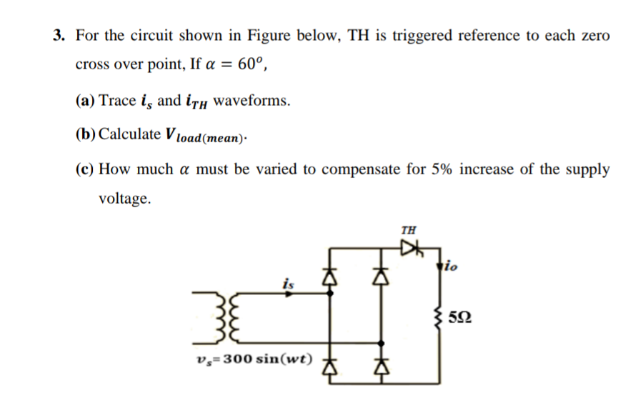 3. For the circuit shown in Figure below, TH is triggered reference to each zero
cross over point, If a = 60°,
(a) Trace is and iTH waveforms.
(b) Calculate Vload (mean).
(c) How much a must be varied to compensate for 5% increase of the supply
voltage.
38
is
v=300 sin(wt)
A
ΤΗ
io
592