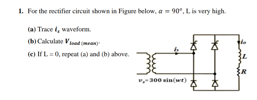 1. For the rectifier circuit shown in Figure below, a = 90°, L is very high.
(a) Trace is waveform.
(b) Calculate Vload (mean).
(c) If L = 0, repeat (a) and (b) above.
is
3
v=300 sin(wt)
K
io
BL
{R