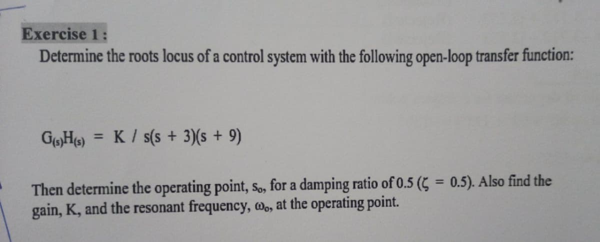 Exercise 1:
Determine the roots locus of a control system with the following open-loop transfer function:
=
G(s)H(s) K / s(s + 3)(s + 9)
Then determine the operating point, So, for a damping ratio of 0.5 (= 0.5). Also find the
gain, K, and the resonant frequency, wo, at the operating point.