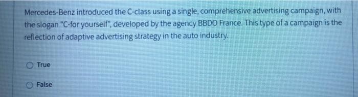 Mercedes-Benz introduced the C-class using a single, comprehensive advertising campaign, with
the slogan "C-for yourself", developed by the agency BBDO France. This type of a campaign is the
reflection of adaptive advertising strategy in the auto industry.
True
False
