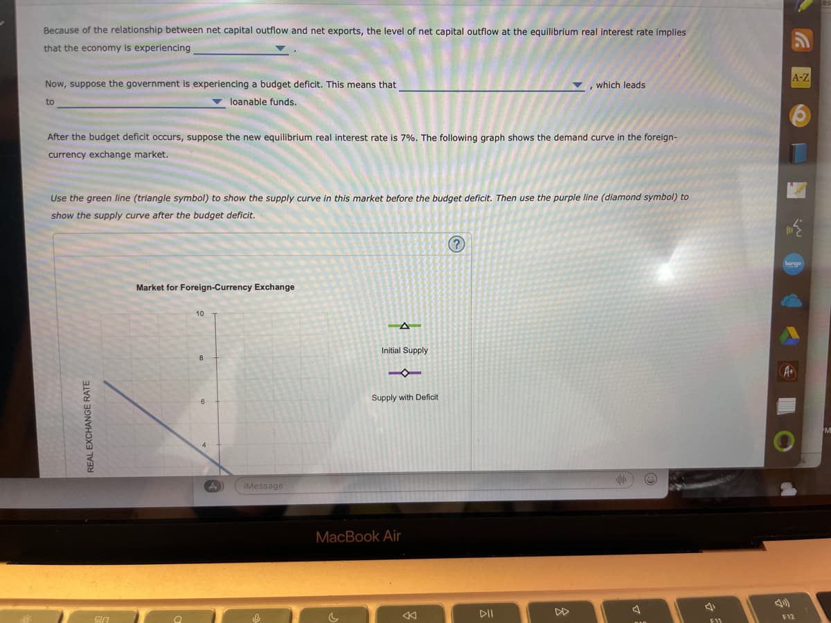 Because of the relationship between net capital outflow and net exports, the level of net capital outflow at the equilibrium real interest rate implies
that the economy is experiencing
Now, suppose the government is experiencing a budget deficit. This means that
to
loanable funds.
After the budget deficit occurs, suppose the new equilibrium real interest rate is 7%. The following graph shows the demand curve in the foreign-
currency exchange market.
Use the green line (triangle symbol) to show the supply curve in this market before the budget deficit. Then use the purple line (diamond symbol) to
show the supply curve after the budget deficit.
REAL EXCHANGE RATE
20
Market for Foreign-Currency Exchange
10
A
iMessage
-A
Initial Supply
4
Supply with Deficit
MacBook Air
which leads
(?)
DII
a
F11
A-Z
A+
1
F12