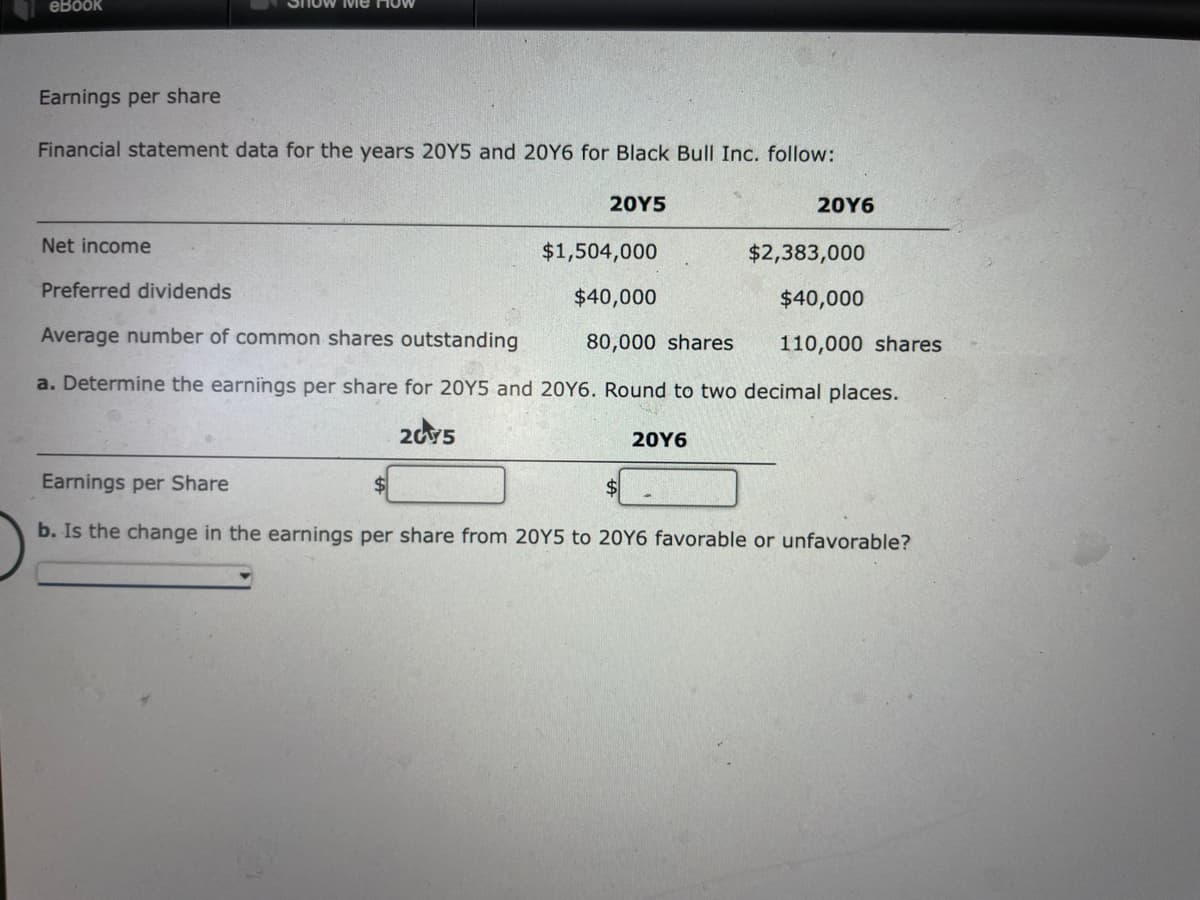 eBook
Earnings per share
Financial statement data for the years 20Y5 and 20Y6 for Black Bull Inc. follow:
20Y5
20Y6
Net income
$1,504,000
$2,383,000
Preferred dividends
$40,000
$40,000
Average number of common shares outstanding
80,000 shares
110,000 shares
a. Determine the earnings per share for 20Y5 and 20Y6. Round to two decimal places.
2015
20Y6
Earnings per Share
b. Is the change in the earnings per share from 20Y5 to 20Y6 favorable or unfavorable?