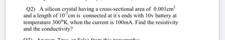 Q2) A silicon crystal having a cross-sectional area of 0.001cm?
and a length of 10 cm is connected at it's ends with 10v battery at
temperature 300°K, when the current is 100mA. Find the resistivity
and the conductivity?
02)
Tro
Fola
