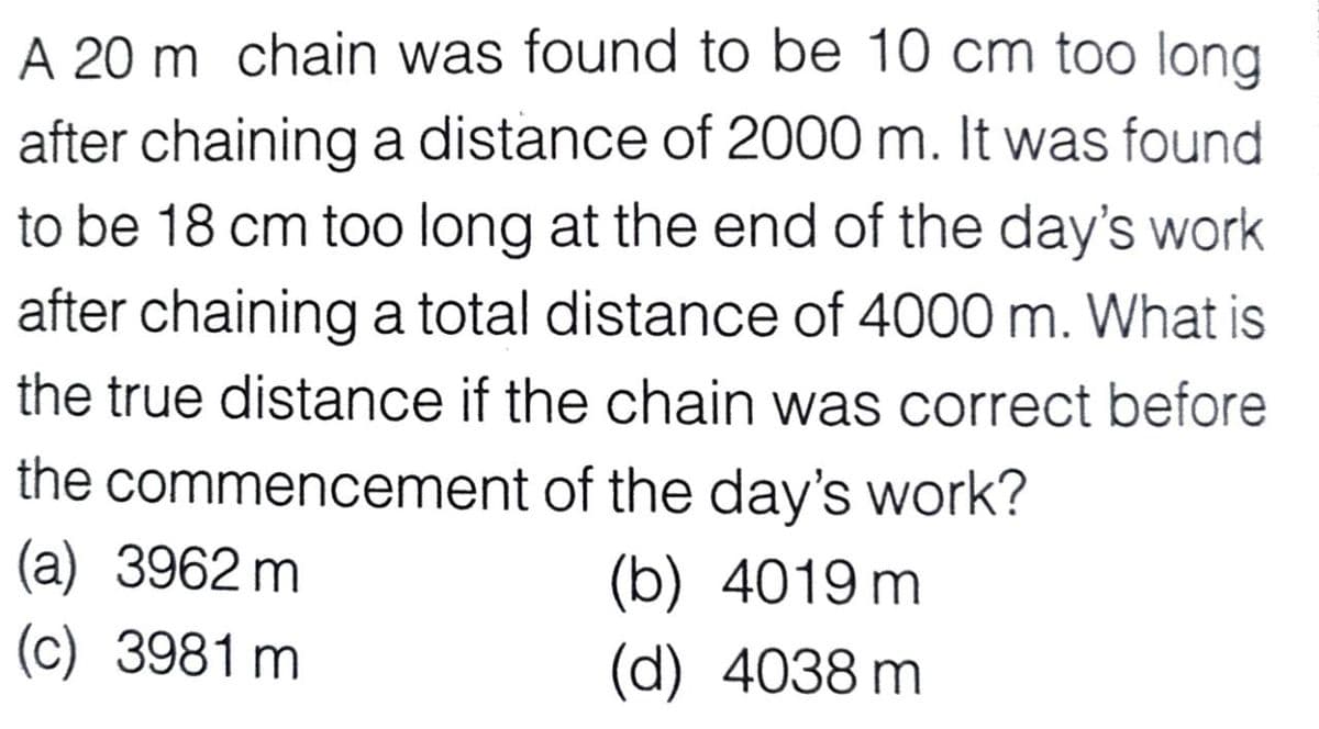 A 20 m chain was found to be 10 cm too long
after chaining a distance of 2000 m. It was found
to be 18 cm too long at the end of the day's work
after chaining a total distance of 4000 m. What is
the true distance if the chain was correct before
the commencement of the day's work?
(a) 3962 m
(c) 3981 m
(b) 4019 m
(d) 4038 m
