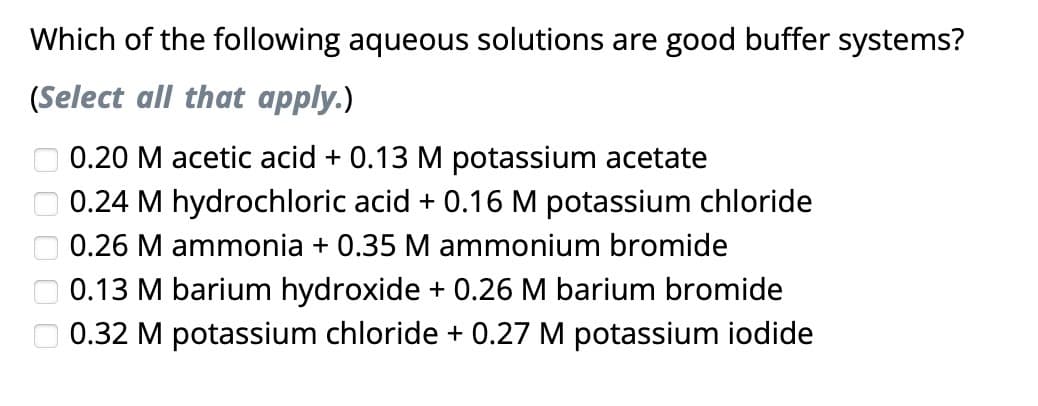 Which of the following aqueous solutions are good buffer systems?
(Select all that apply.)
0000
0.20 M acetic acid + 0.13 M potassium acetate
0.24 M hydrochloric acid + 0.16 M potassium chloride
0.26 M ammonia + 0.35 M ammonium bromide
0.13 M barium hydroxide + 0.26 M barium bromide
0.32 M potassium chloride + 0.27 M potassium iodide