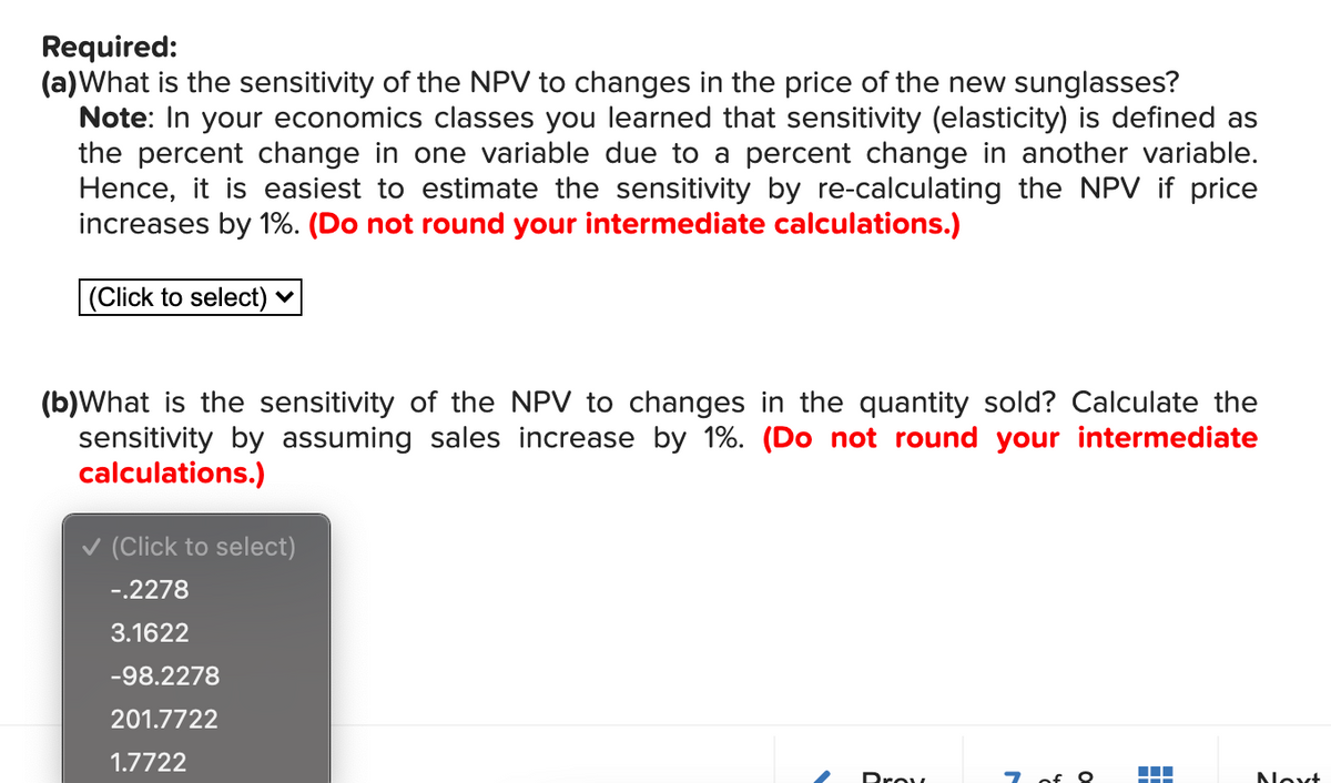 Required:
(a)What is the sensitivity of the NPV to changes in the price of the new sunglasses?
Note: In your economics classes you learned that sensitivity (elasticity) is defined as
the percent change in one variable due to a percent change in another variable.
Hence, it is easiest to estimate the sensitivity by re-calculating the NPV if price
increases by 1%. (Do not round your intermediate calculations.)
(Click to select) ♥
(b)What is the sensitivity of the NPV to changes in the quantity sold? Calculate the
sensitivity by assuming sales increase by 1%. (Do not round your intermediate
calculations.)
v (Click to select)
-.2278
3.1622
-98.2278
201.7722
1.7722
Prov
7 of O
Noxt
