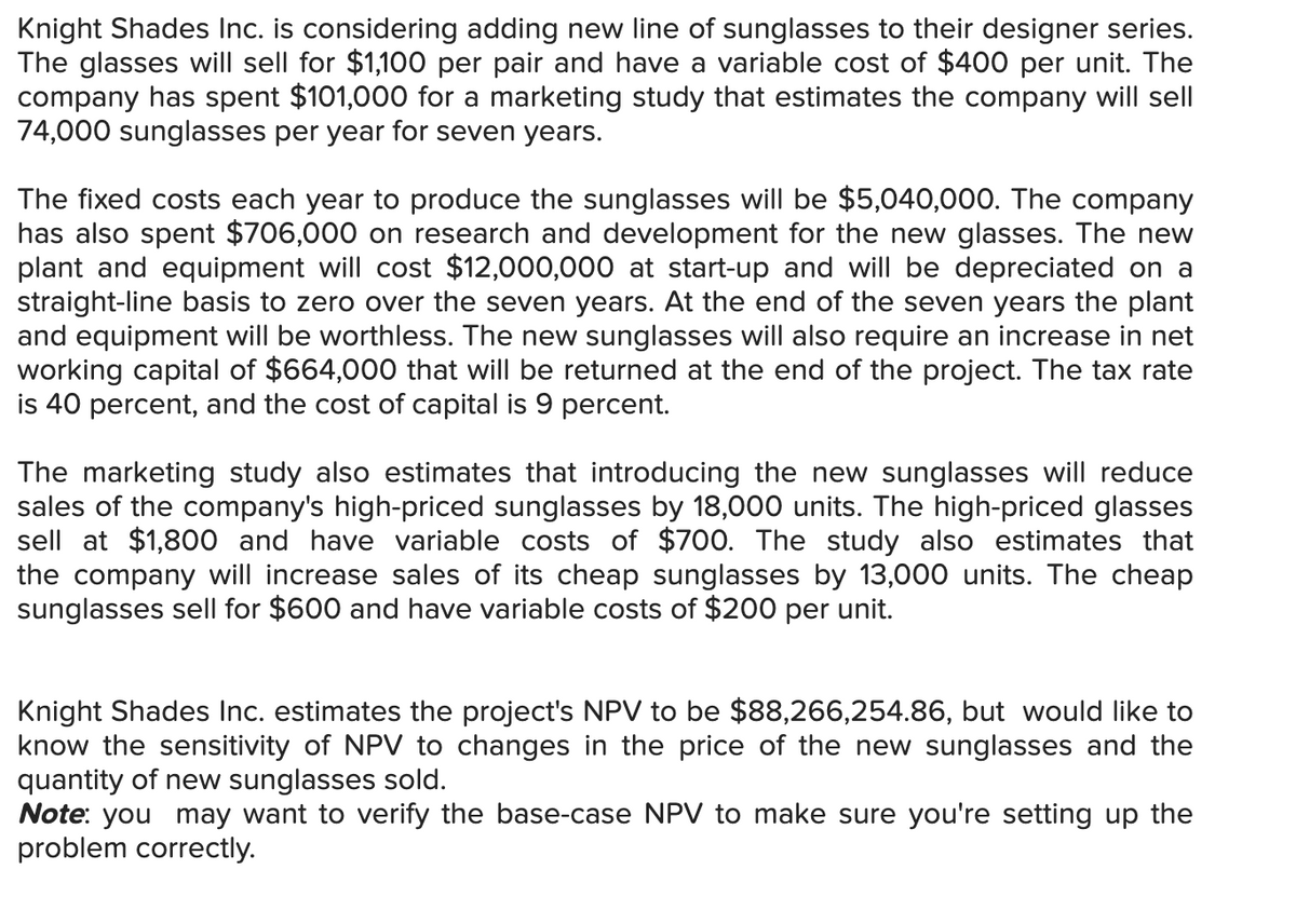 Knight Shades Inc. is considering adding new line of sunglasses to their designer series.
The glasses will sell for $1,100 per pair and have a variable cost of $400 per unit. The
company has spent $101,000 for a marketing study that estimates the company will sell
74,000 sunglasses per year for seven years.
The fixed costs each year to produce the sunglasses will be $5,040,000. The company
has also spent $706,000 on research and development for the new glasses. The new
plant and equipment will cost $12,000,000 at start-up and will be depreciated on a
straight-line basis to zero over the seven years. At the end of the seven years the plant
and equipment will be worthless. The new sunglasses will also require an increase in net
working capital of $664,000 that will be returned at the end of the project. The tax rate
is 40 percent, and the cost of capital is 9 percent.
The marketing study also estimates that introducing the new sunglasses will reduce
sales of the company's high-priced sunglasses by 18,000 units. The high-priced glasses
sell at $1,800 and have variable costs of $700. The study also estimates that
the company will increase sales of its cheap sunglasses by 13,000 units. The cheap
sunglasses sell for $600 and have variable costs of $200 per unit.
Knight Shades Inc. estimates the project's NPV to be $88,266,254.86, but would like to
know the sensitivity of NPV to changes in the price of the new sunglasses and the
quantity of new sunglasses sold.
Note: you may want to verify the base-case NPV to make sure you're setting up the
problem correctly.

