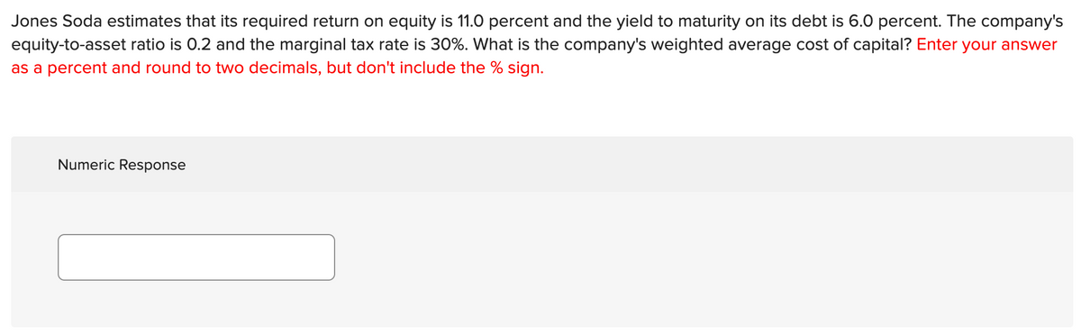 Jones Soda estimates that its required return on equity is 11.0 percent and the yield to maturity on its debt is 6.0 percent. The company's
equity-to-asset ratio is 0.2 and the marginal tax rate is 30%. What is the company's weighted average cost of capital? Enter your answer
as a percent and round to two decimals, but don't include the % sign.
Numeric Response
