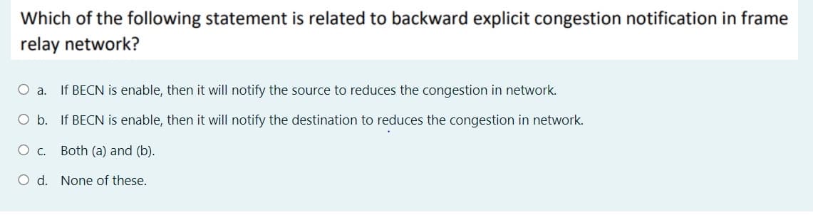 Which of the following statement is related to backward explicit congestion notification in frame
relay network?
a.
If BECN is enable, then it will notify the source to reduces the congestion in network.
O b. If BECN is enable, then it will notify the destination to reduces the congestion in network.
Both (a) and (b).
O d. None of these.
