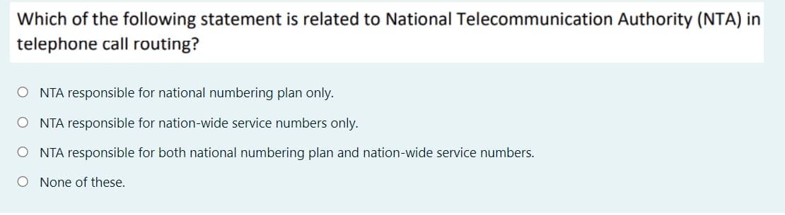 Which of the following statement is related to National Telecommunication Authority (NTA) in
telephone call routing?
O NTA responsible for national numbering plan only.
O NTA responsible for nation-wide service numbers only.
O NTA responsible for both national numbering plan and nation-wide service numbers.
O None of these.
