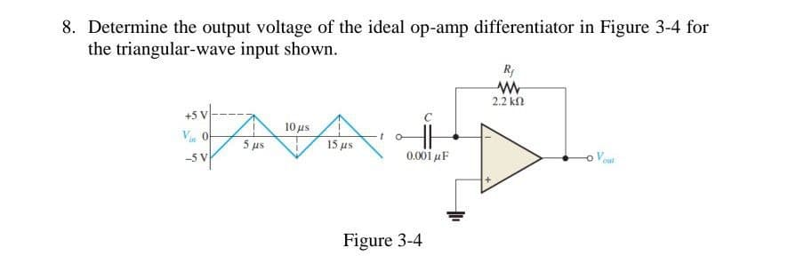 8. Determine the output voltage of the ideal op-amp differentiator in Figure 3-4 for
the triangular-wave input shown.
+5 V
10 μs
Vin O
15 μs
-5 V
AAL
0.001 μF
Figure 3-4
R₁
ww
2.2 ΚΩ
Vout