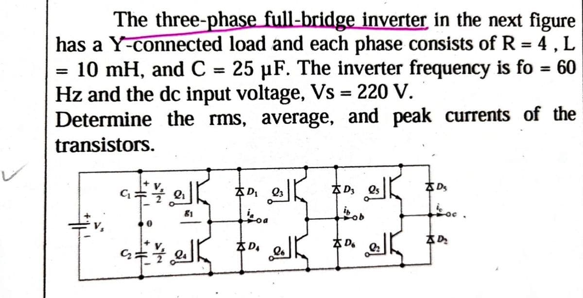 The three-phase full-bridge inverter in the next figure
has a Y-connected load and each phase consists of R = 4, L
= 10 mH, and C = 25 μF. The inverter frequency is fo = 60
Hz and the dc input voltage, Vs = 220 V.
Determine the rms, average, and peak currents of the
transistors.
DS
D3
D₁
81
Loa
bob
D₂
XD。
* D.