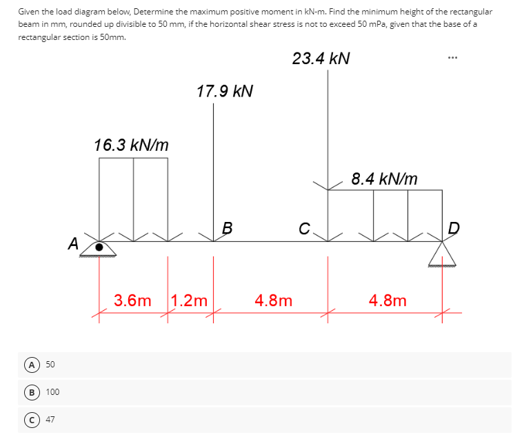 Given the load diagram below, Determine the maximum positive moment in kN-m. Find the minimum height of the rectangular
beam in mm, rounded up divisible to 50 mm, if the horizontal shear stress is not to exceed 50 mPa, given that the base of a
rectangular section is 50mm.
A 50
B 100
(C) 47
A
16.3 kN/m
23.4 KN
17.9 KN
B
C.
8.4 kN/m
3.6m 1.2m
4.8m
4.8m