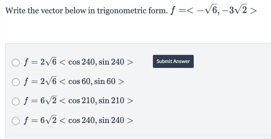 Write the vector below in trigonometric form. f =< -√√6,-3√√2 >
Of = 2√6<cos 240, sin 240 >
O f = 2√6<cos 60, sin 60 >
Of = 6√2 < cos 210, sin 210 >
Of = 6√2 < cos 240, sin 240 >
Submit Answer