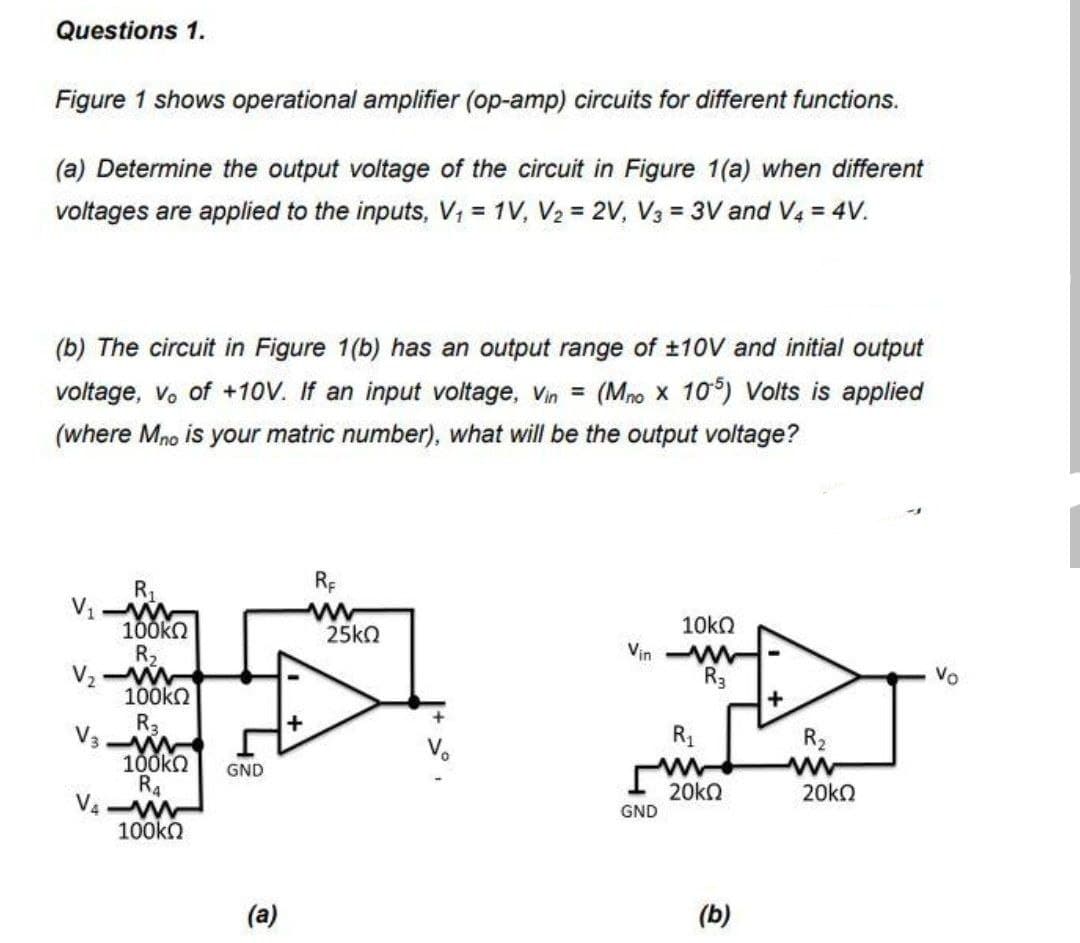 Questions 1.
Figure 1 shows operational amplifier (op-amp) circuits for different functions.
(a) Determine the output voltage of the circuit in Figure 1(a) when different
voltages are applied to the inputs, V₁ = 1V, V₂ = 2V, V3 = 3V and V4 = 4V.
(b) The circuit in Figure 1(b) has an output range of ±10V and initial output
voltage, vo of +10V. If an input voltage, Vin = (Mno X 105) Volts is applied
(where Mno is your matric number), what will be the output voltage?
R₁
V₁-W
100ΚΩ
R₂
V₂-W
100ΚΩ
R₂
V3-W
100kΩ GND
R4
V4-W
100kQ
(a)
+
RE
25ΚΩ
Vin
10kQ
GND
www
R3
R₁
w
20kQ
(b)
+
R₂
www
20kQ
Vo