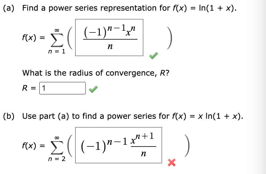 (a) Find a power series representation for f(x) = In(1 + x).
f(x) =
8
n = 1
((-1)"-1"
( − 1 ) n - 1 x n
n
What is the radius of convergence, R?
R = 1
(b) Use part (a) to find a power series for f(x) = x In(1 + x).
f(x) =
n = 2
n+1
((-1)*-11
n
