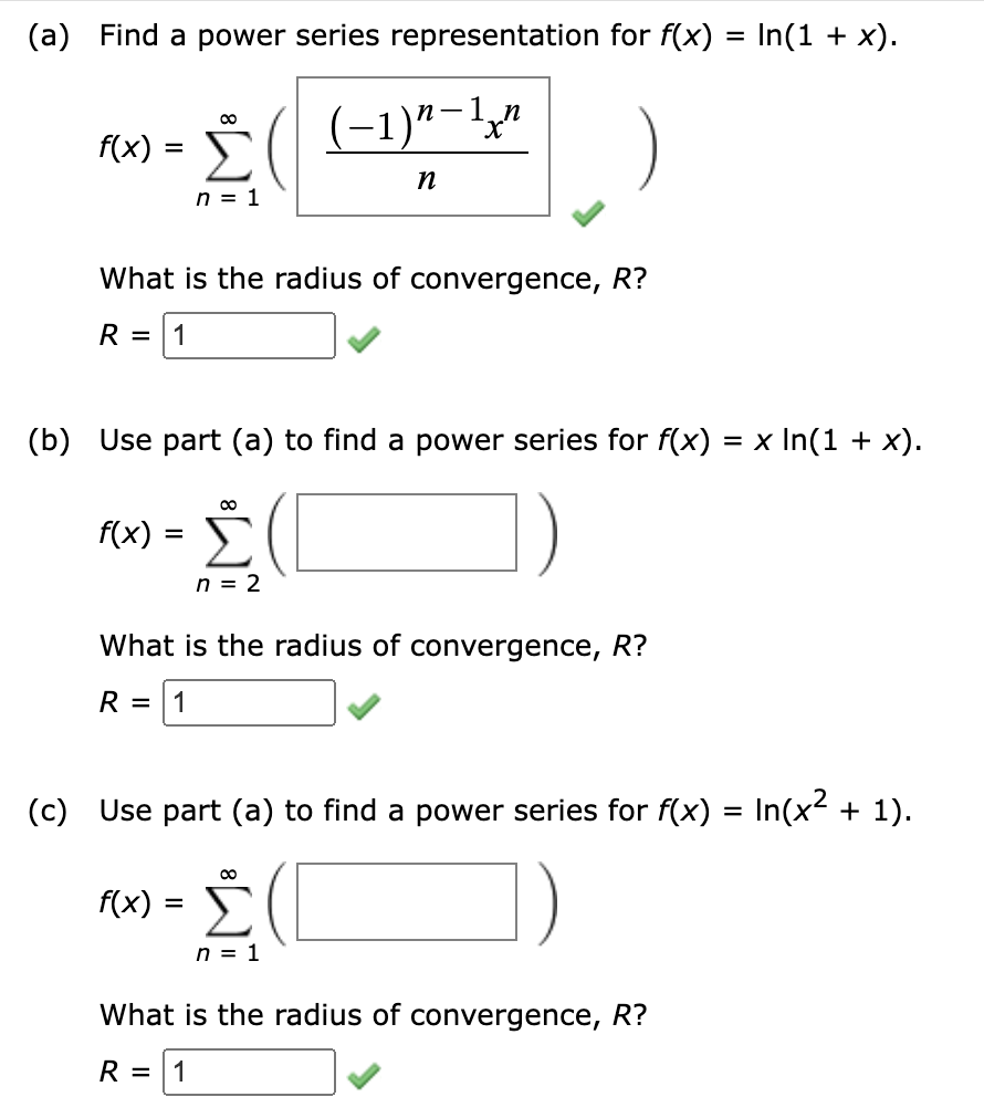 (a) Find a power series representation for f(x) = In(1 + x).
f(x) =
=
-
80
( − 1 ) n − 1 x n
n = 1
n
What is the radius of convergence, R?
R = 1
(b) Use part (a) to find a power series for f(x) = x In(1 + x).
f(x)
=
Σ
n = 2
What is the radius of convergence, R?
R = 1
(c) Use part (a) to find a power series for f(x) = In(x² + 1).
f(x) =
8
n = 1
What is the radius of convergence, R?
R = 1