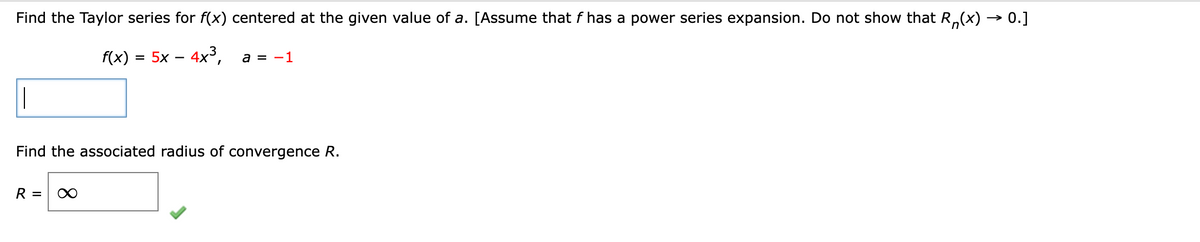 Find the Taylor series for f(x) centered at the given value of a. [Assume that f has a power series expansion. Do not show that R(x) → 0.]
f(x) = 5x-4x³,
a = -1
Find the associated radius of convergence R.
R =
∞