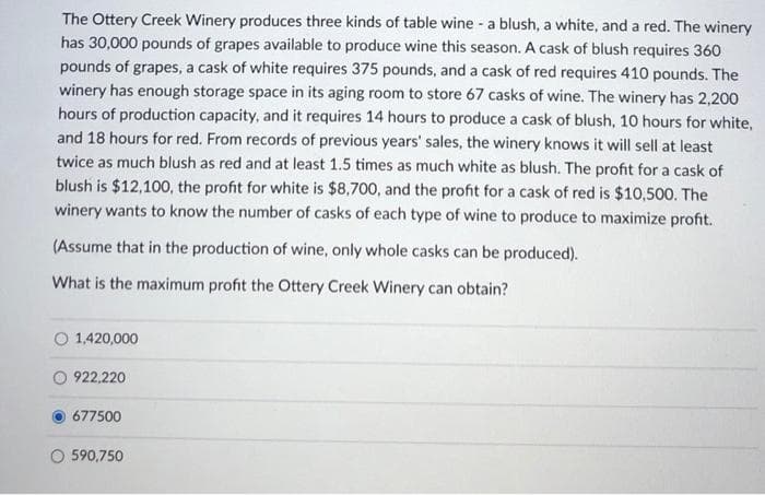 The Ottery Creek Winery produces three kinds of table wine - a blush, a white, and a red. The winery
has 30,000 pounds of grapes available to produce wine this season. A cask of blush requires 360
pounds of grapes, a cask of white requires 375 pounds, and a cask of red requires 410 pounds. The
winery has enough storage space in its aging room to store 67 casks of wine. The winery has 2,200
hours of production capacity, and it requires 14 hours to produce a cask of blush, 10 hours for white,
and 18 hours for red. From records of previous years' sales, the winery knows it will sell at least
twice as much blush as red and at least 1.5 times as much white as blush. The profit for a cask of
blush is $12,100, the profit for white is $8,700, and the profit for a cask of red is $10,500. The
winery wants to know the number of casks of each type of wine to produce to maximize profit.
(Assume that in the production of wine, only whole casks can be produced).
What is the maximum profit the Ottery Creek Winery can obtain?
1,420,000
O 922,220
677500
O 590,750