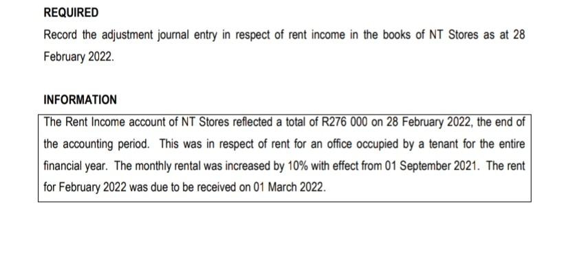 REQUIRED
Record the adjustment journal entry in respect of rent income in the books of NT Stores as at 28
February 2022.
INFORMATION
The Rent Income account of NT Stores reflected a total of R276 000 on 28 February 2022, the end of
the accounting period. This was in respect of rent for an office occupied by a tenant for the entire
financial year. The monthly rental was increased by 10% with effect from 01 September 2021. The rent
for February 2022 was due to be received on 01 March 2022.