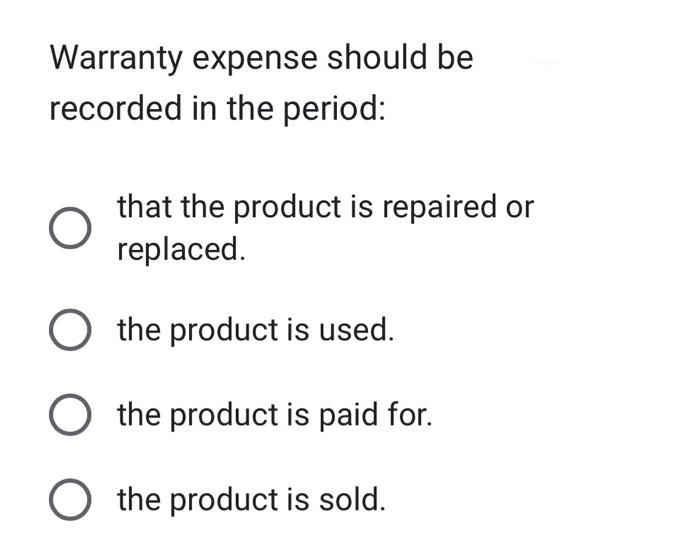 Warranty expense should be
recorded in the period:
that the product is repaired or
replaced.
O the product is used.
O the product is paid for.
O the product is sold.