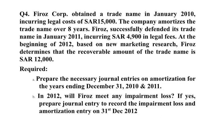 Q4. Firoz Corp. obtained a trade name in January 2010,
incurring legal costs of SAR15,000. The company amortizes the
trade name over 8 years. Firoz, successfully defended its trade
name in January 2011, incurring SAR 4,900 in legal fees. At the
beginning of 2012, based on new marketing research, Firoz
determines that the recoverable amount of the trade name is
SAR 12,000.
Required:
a. Prepare the necessary journal entries on amortization for
the years ending December 31, 2010 & 2011.
b. In 2012, will Firoz meet any impairment loss? If yes,
prepare journal entry to record the impairment loss and
amortization entry on 31st Dec 2012