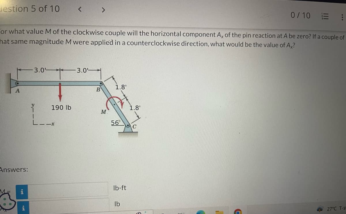 estion 5 of 10
A
Answers:
or what value M of the clockwise couple will the horizontal component Ax of the pin reaction at A be zero? If a couple of
hat same magnitude M were applied in a counterclockwise direction, what would be the value of Ax?
M= i
Pux
3.0
Y
I
L--x
*
<
190 lb
3.0
>
B
M
1.8'
56
lb-ft
lb
1.8'
MC
0/10 E
27°C T-s