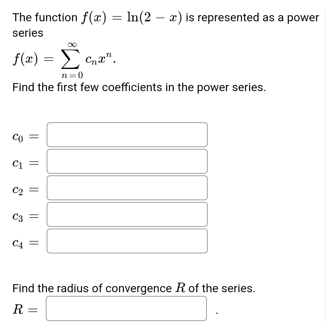 The function f(x) = ln(2 – x) is represented as a power
series
f(x) = >
Cnx".
n=0
Find the first few coefficients in the power series.
Co =
C1
C2
C3
C4
Find the radius of convergence R of the series.
R
||
||
