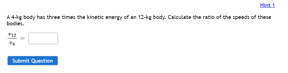 Hint 1
A 4-kg body has three times the kinetic energy of an 12-kg body. Calculate the ratio of the speeds of these
bodies.
V12
V4
Submit Question

