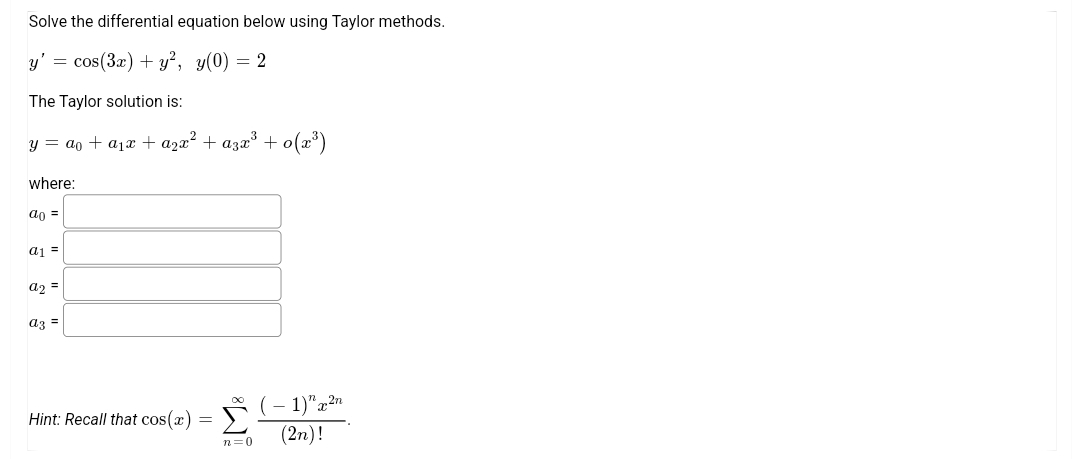 Solve the differential equation below using Taylor methods.
y'
cos(3x) + y², y(0) = 2
The Taylor solution is:
y = ao + a1x + a2x² + azx* + o(x³)
where:
ao =
a1 =
a2 =
az =
(- 1)"a2n
(2n)!
Hint: Recall that cos(x)
n=0

