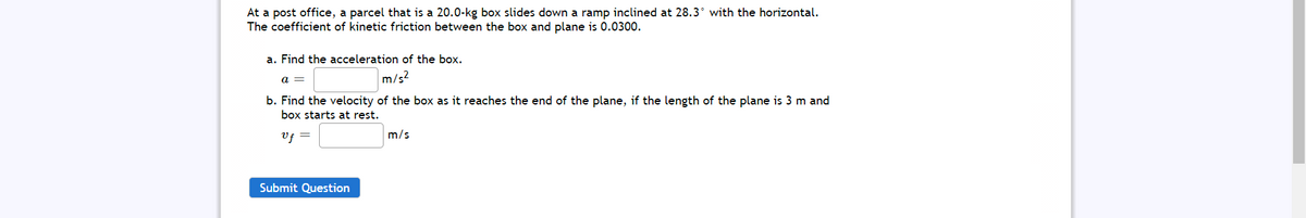 At a post office, a parcel that is a 20.0-kg box slides down a ramp inclined at 28.3° with the horizontal.
The coefficient of kinetic friction between the box and plane is 0.0300.
a. Find the acceleration of the box.
a =
m/s?
b. Find the velocity of the box as it reaches the end of the plane, if the length of the plane is 3 m and
box starts at rest.
Vf =
m/s
Submit Question
