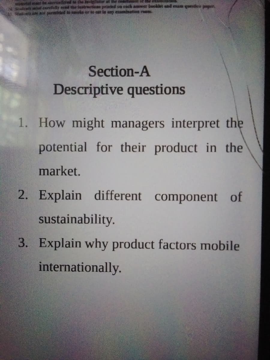 ertat t le s dered the
st at earefy ad
Stado nor permied to
tat he
rinted on ach amwer booklet aad eun ea pigr
te eat in ay etaminsten re
Section-A
Descriptive questions
1. How might managers interpret the
potential for their product in the
market.
2. Explain different component of
sustainability.
3. Explain why product factors mobile
internationally.
