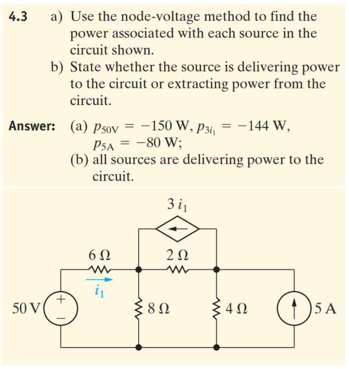 a) Use the node-voltage method to find the
power associated with each source in the
circuit shown.
4.3
b) State whether the source is delivering power
to the circuit or extracting power from the
circuit.
Answer: (a) p50v
= -144 W,
= -150 W, p3ij
P5a = -80 W;
(b) all sources are delivering power to the
circuit.
3 i
6Ω
2Ω
+
50 V
3 4N
(1 )5 A
8Ω
