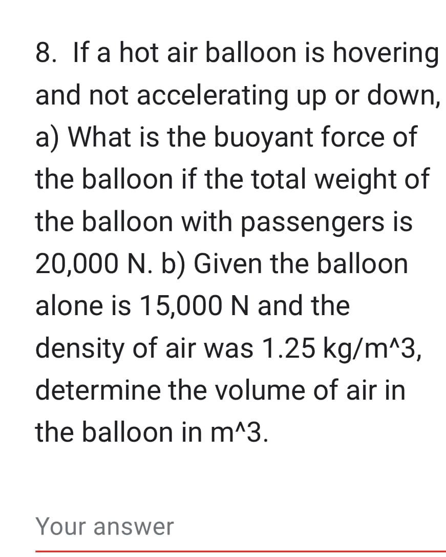 8. If a hot air balloon is hovering
and not accelerating up or down,
a) What is the buoyant force of
the balloon if the total weight of
the balloon with passengers is
20,000 N. b) Given the balloon
alone is 15,000 N and the
density of air was 1.25 kg/m^3,
determine the volume of air in
the balloon in m^3.
Your answer