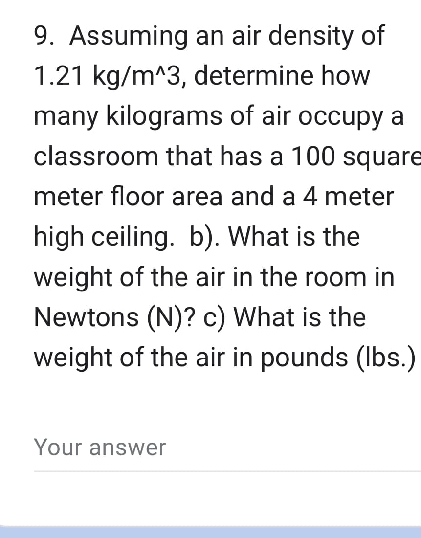 9. Assuming an air density of
1.21 kg/m^3, determine how
many kilograms of air occupy a
classroom that has a 100 square
meter floor area and a 4 meter
high ceiling. b). What is the
weight of the air in the room in
Newtons (N)? c) What is the
weight of the air in pounds (lbs.)
Your answer