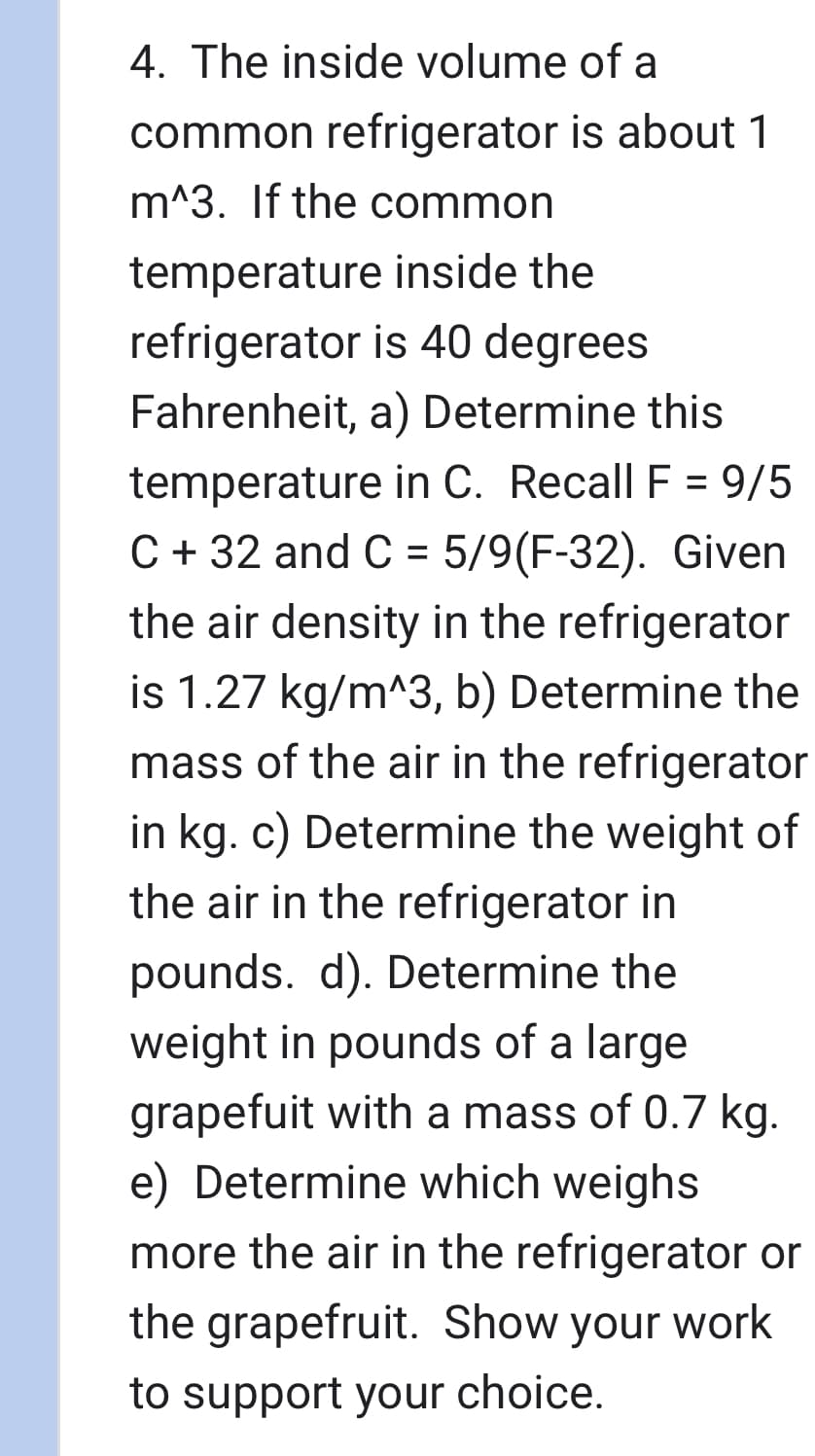 4. The inside volume of a
common refrigerator is about 1
m^3. If the common
temperature inside the
refrigerator is 40 degrees
Fahrenheit, a) Determine this
temperature in C. Recall F = 9/5
C+32 and C = 5/9 (F-32). Given
the air density in the refrigerator
is 1.27 kg/m^3, b) Determine the
mass of the air in the refrigerator
in kg. c) Determine the weight of
the air in the refrigerator in
pounds. d). Determine the
weight in pounds of a large
grapefuit with a mass of 0.7 kg.
e) Determine which weighs
more the air in the refrigerator or
the grapefruit. Show your work
to support your choice.