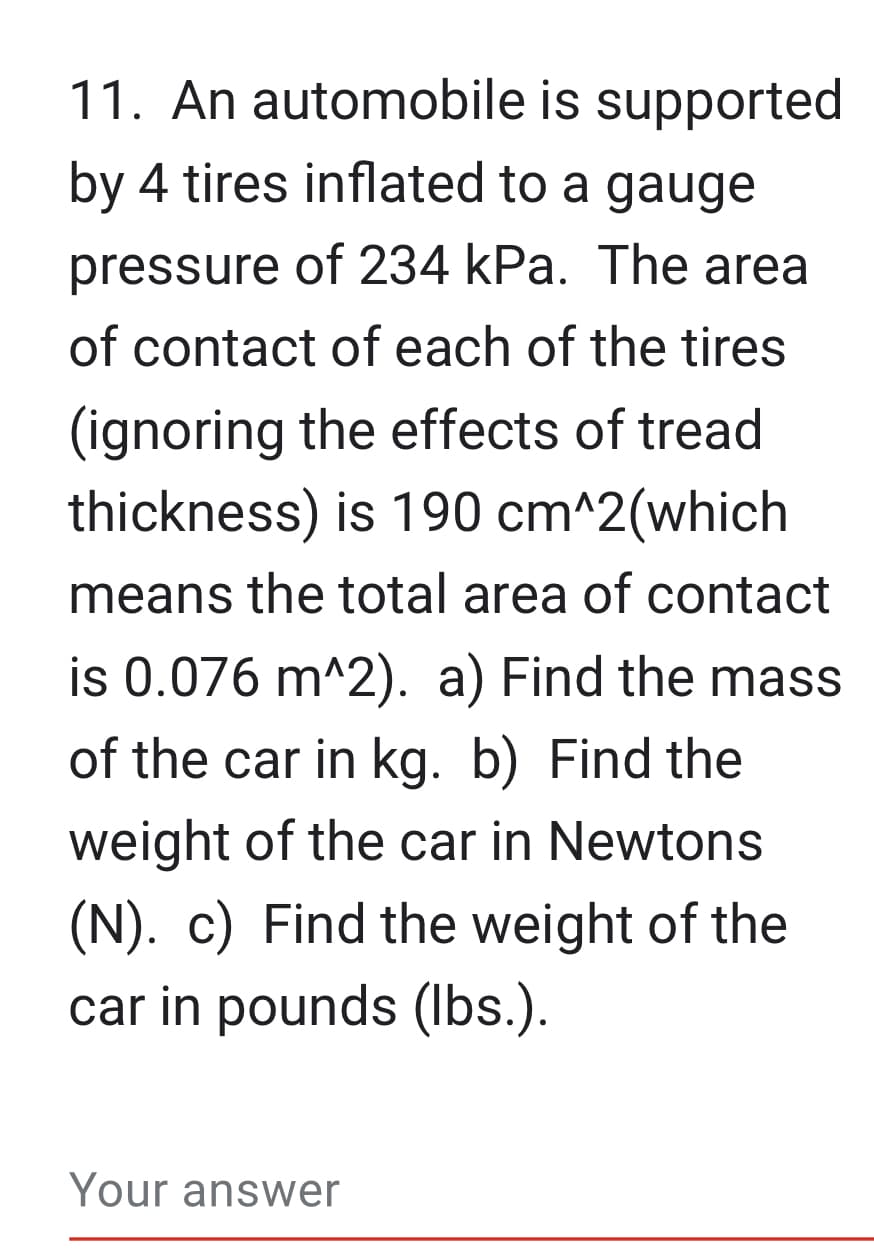11. An automobile is supported
by 4 tires inflated to a gauge
pressure of 234 kPa. The area
of contact of each of the tires
(ignoring the effects of tread
thickness) is 190 cm^2(which
means the total area of contact
is 0.076 m^2). a) Find the mass
of the car in kg. b) Find the
weight of the car in Newtons
(N). c) Find the weight of the
car in pounds (lbs.).
Your answer
