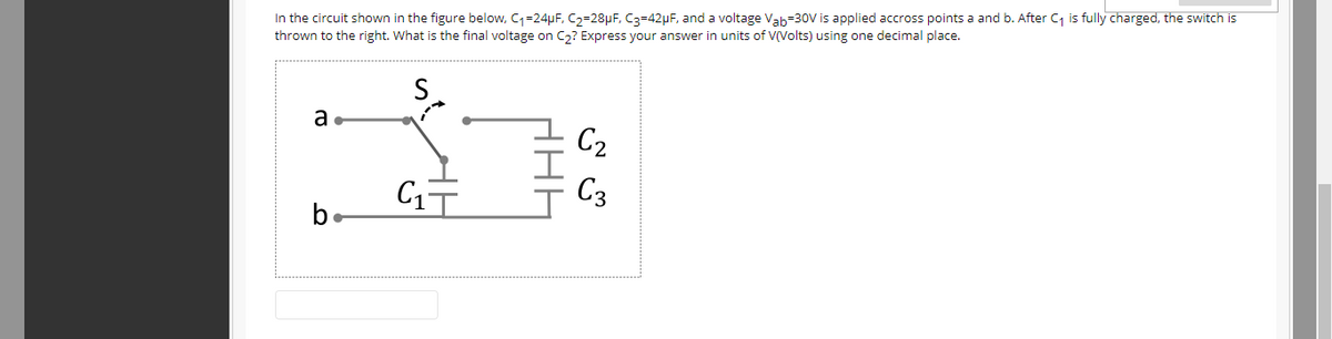 In the circuit shown in the figure below, C=24µF, C2=28µF, C3=42µF, and a voltage Vab=30V is applied accross points a and b. After C is fully charged, the switch is
thrown to the right. What is the final voltage on C,? Express your answer in units of V(Volts) using one decimal place.
S.
a.
C2
C3
be
HAH
