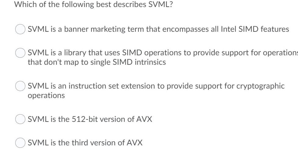 Which of the following best describes SVML?
SVML is a banner marketing term that encompasses all Intel SIMD features
SVML is a library that uses SIMD operations to provide support for operations
that don't map to single SIMD intrinsics
SVML is an instruction set extension to provide support for cryptographic
operations
SVML is the 512-bit version of AVX
SVML is the third version of AVX
