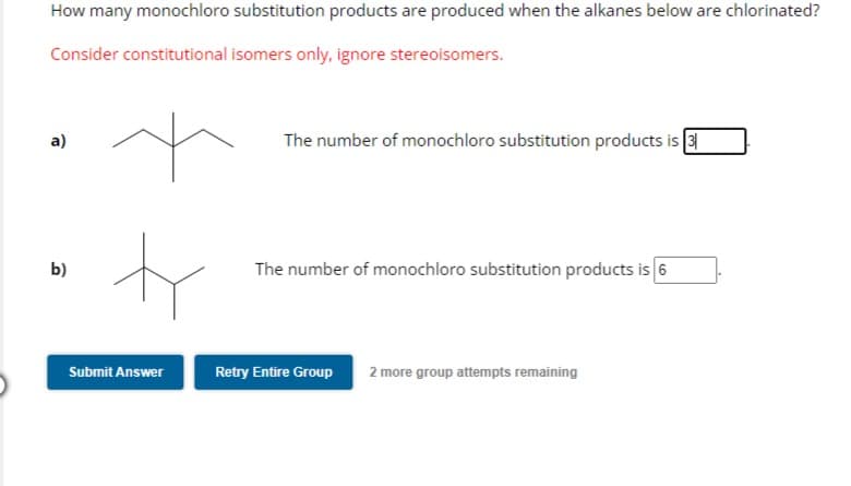 How many monochloro substitution products are produced when the alkanes below are chlorinated?
Consider constitutional isomers only, ignore stereoisomers.
a)
b)
ty
Submit Answer
The number of monochloro substitution products is 31
The number of monochloro substitution products is 6
Retry Entire Group 2 more group attempts remaining