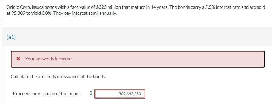 Oriole Corp. issues bonds with a face value of $325 million that mature in 14 years. The bonds carry a 5.5% interest rate and are sold
at 95.309 to yield 6.0%. They pay interest semi-annually.
(a1)
* Your answer is incorrect.
Calculate the proceeds on issuance of the bonds.
Proceeds on issuance of the bonds $
309,642,250