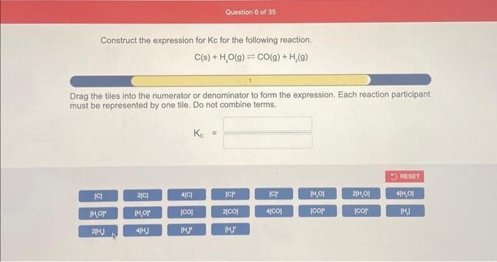 Construct the expression for Kc for the following reaction.
C(s) + H₂O(g) CO(g) + H₂(g)
Drag the tiles into the numerator or denominator to form the expression. Each reaction participant
must be represented by one tile. Do not combine terms.
[C)
3
IH,OP
2[H]
2[C]
[H,O'
4[H.]
4[C]
Question 6 of 35
K =
[CO]
[H.]*
6 2
[C]
2[CO]
[H,J
Icr
4[CO]
[H,01
(COP
2[1,01
[CO]
RESET
4[H,01
[H.]