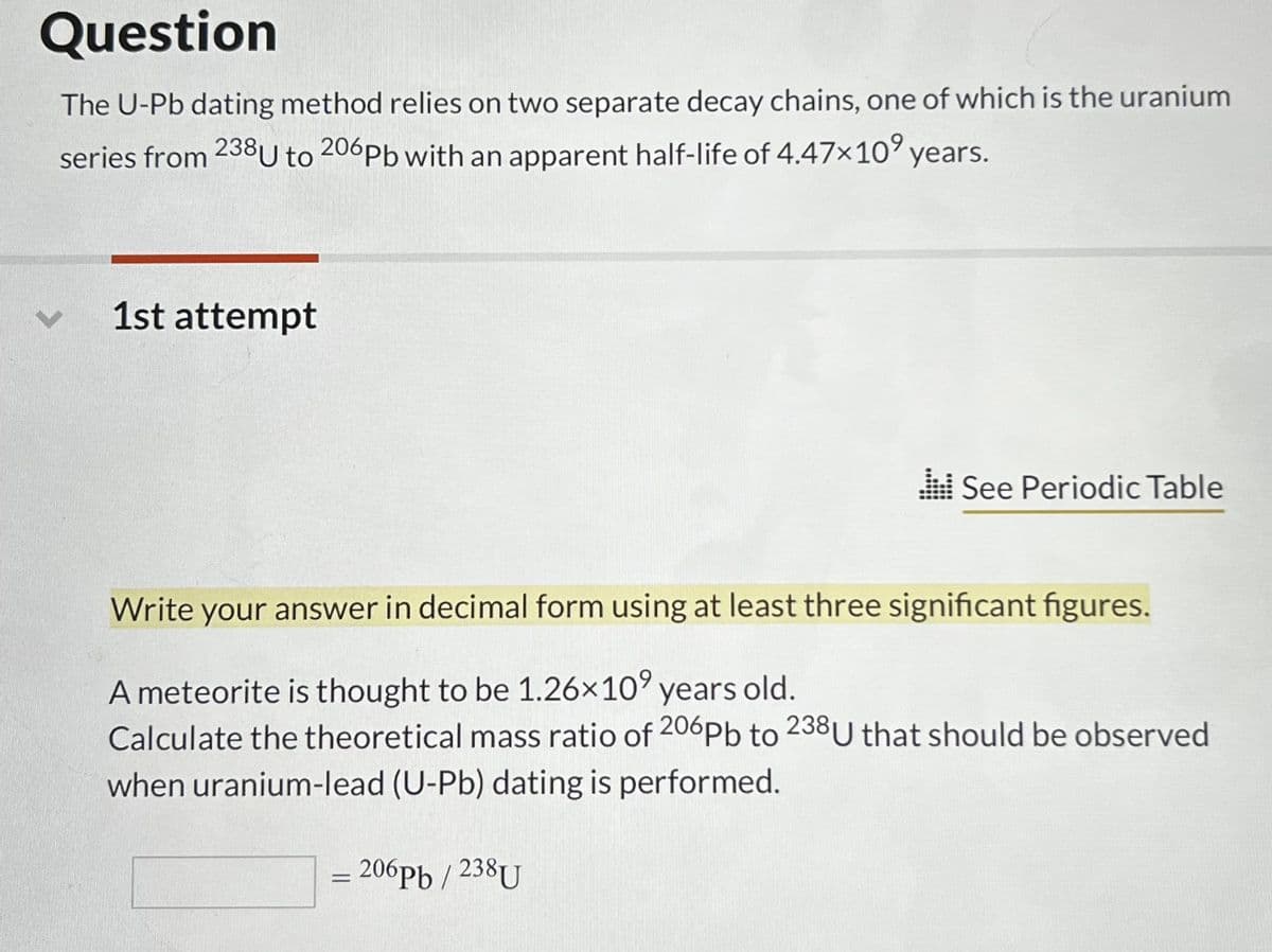 Question
The U-Pb dating method relies on two separate decay chains, one of which is the uranium
series from 238 U to 206Pb with an apparent half-life of 4.47×10⁹ years.
1st attempt
Write your answer in decimal form using at least three significant figures.
A meteorite is thought to be 1.26×10⁹ years old.
Calculate the theoretical mass ratio of 206Pb to 238 U that should be observed
when uranium-lead (U-Pb) dating is performed.
=
See Periodic Table
206pb / 238U