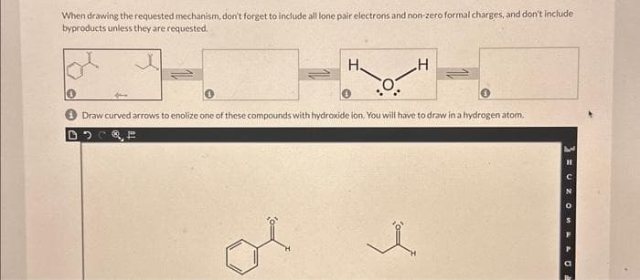 When drawing the requested mechanism, don't forget to include all lone pair electrons and non-zero formal charges, and don't include
byproducts unless they are requested.
J
H.
po
0
H
Draw curved arrows to enolize one of these compounds with hydroxide ion. You will have to draw in a hydrogen atom.
i
PSON {
H