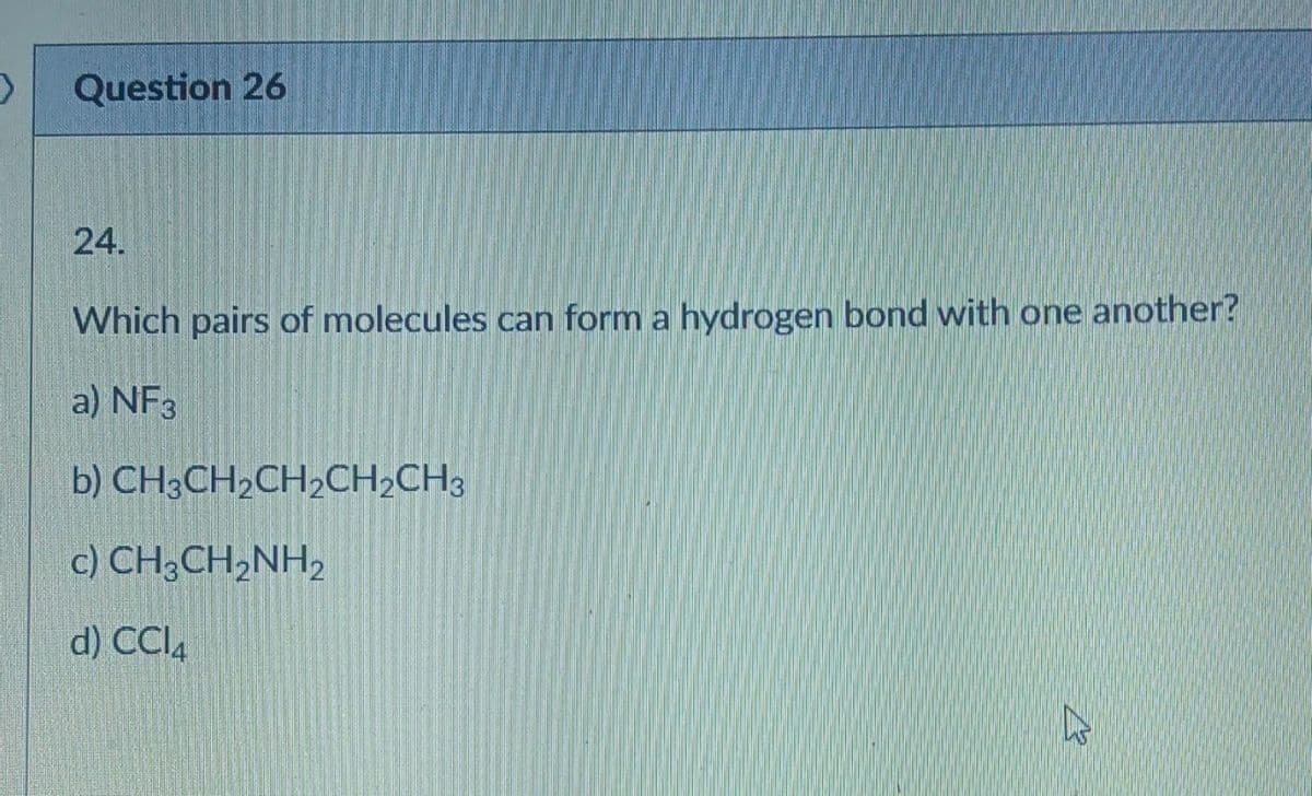 >
Question 26
24.
Which pairs of molecules can form a hydrogen bond with one another?
a) NF3
b) CH3CH₂CH₂CH₂CH3
c) CH3CH₂NH₂
d) CCl4
K